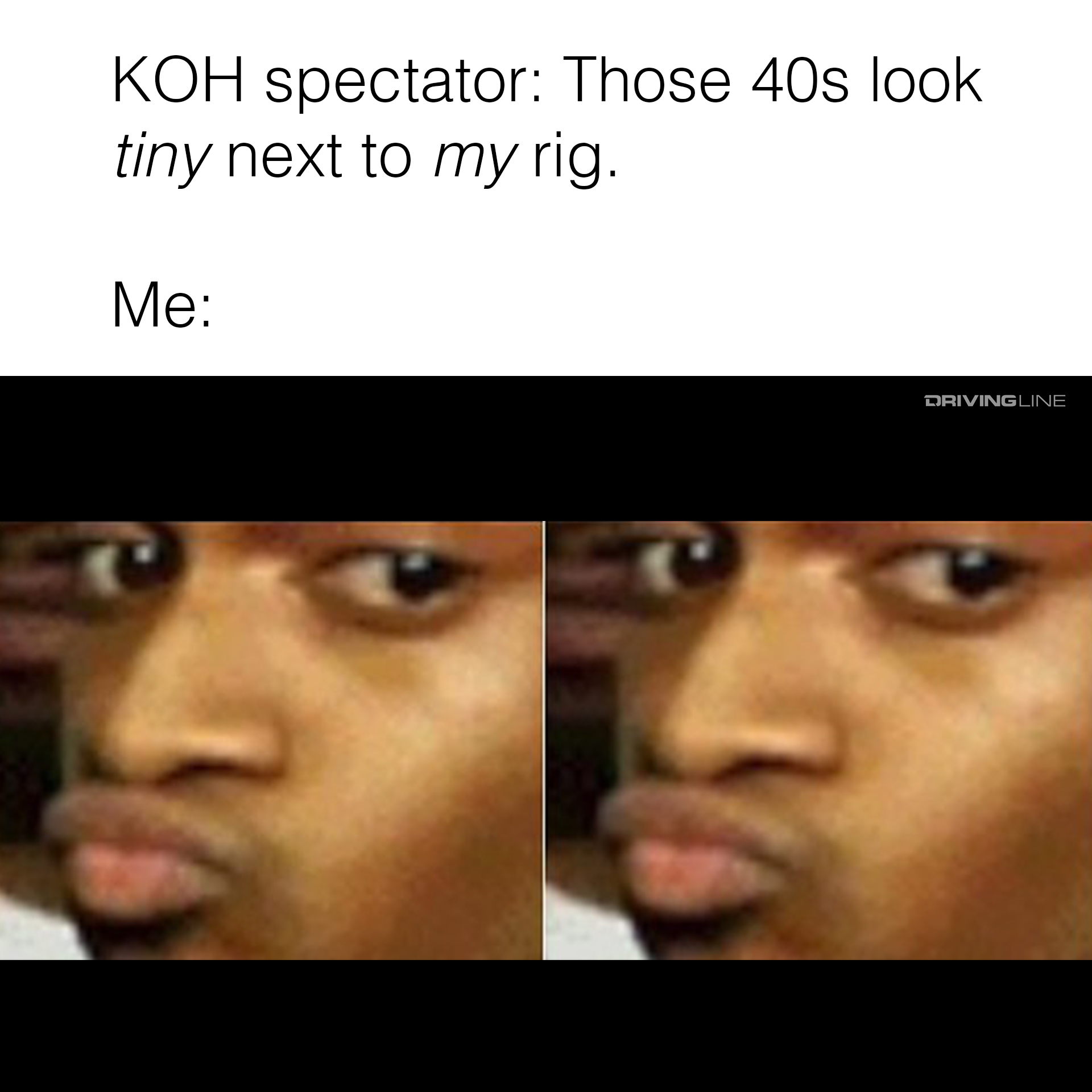 KOH spectator: Those 40s look tiny next to my rig. Me: