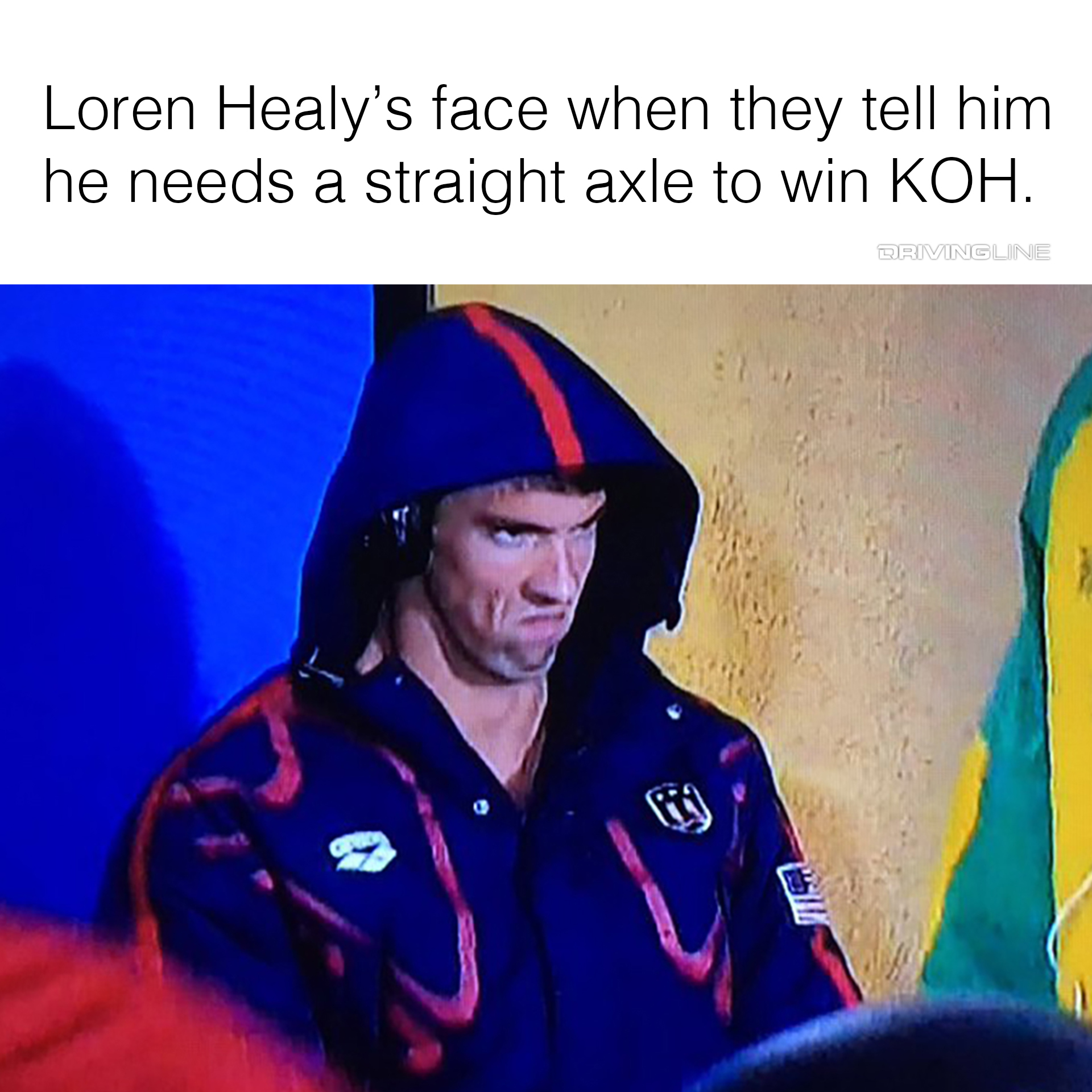 Michael Phelp's mad face meme - "Loren Healy's face when they tell him he needs a straight axle to win KOH."